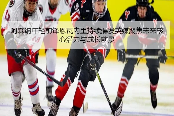阿森纳年轻前锋恩瓦内里持续爆发英媒聚焦未来核心潜力与成长前景